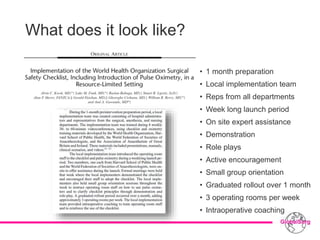 What does it look like?
• 1 month preparation
• Local implementation team
• Reps from all departments
• Week long launch period
• On site expert assistance
• Demonstration
• Role plays
• Active encouragement
• Small group orientation
• Graduated rollout over 1 month
• 3 operating rooms per week
• Intraoperative coaching
 
