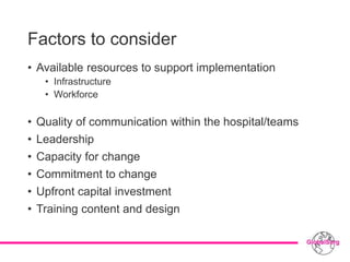 Factors to consider
• Available resources to support implementation
• Infrastructure
• Workforce
• Quality of communication within the hospital/teams
• Leadership
• Capacity for change
• Commitment to change
• Upfront capital investment
• Training content and design
 