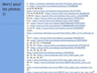 5252
2 : https://commons.wikimedia.org/wiki/File:Duke_Wave.png
2 : https://www.flickr.com/photos/blakespot/9736880609
4,5,6,47,48,49,50 :
https://secure.flickr.com/photos/heliomedeiros/4512110770
5,6,14,15,48,49,50 : https://secure.flickr.com/photos/esti/4638056301
6,49,50 : https://secure.flickr.com/photos/chris_carter_/6332387890
8,9,10 : https://secure.flickr.com/photos/glowform/3779533414
9,10 : https://secure.flickr.com/photos/torek/14421164021
10 : https://secure.flickr.com/photos/86639298@N02/8559725421
11 : https://secure.flickr.com/photos/71508688@N00/4767540545
13,14,15 : https://secure.flickr.com/photos/orcmid/3879260297
15,50 :
https://commons.wikimedia.org/wiki/File:IntelliJ_IDEA_12.0.4_Ultimate.jp
g
16,17 : https://secure.flickr.com/photos/croytaque/4956387743/
18 : https://secure.flickr.com/photos/philliecasablanca/2455765649
21, 22, 23, 24 : © Facebook
22, 23, 24 : https://secure.flickr.com/photos/infusionsoft/4752463128
24 : https://secure.flickr.com/photos/alainbachellier/6155667900
33, 34, 35, 36, 37, 38 :
https://www.flickr.com/photos/monkeyc/322654818/
36, 37, 38 : https://www.iconfinder.com/icons/10441/gear_icon
37, 38, 43, 44, 45 :
https://www.iconfinder.com/icons/3474/idea_light_bulb_tip_icon
40, 41 : https://www.iconfinder.com/icons/88543/document_write_icon
41 :
https://www.iconfinder.com/icons/49621/chat_speak_talk_translate_icon
45 :
https://www.iconfinder.com/icons/289357/eye_find_search_see_view_icon
Merci pour
les photos

 