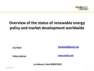 Click to edit Master title style
• Click to edit Master text styles
Overview of the status of renewable energy
– Second level
policy and market development worldwide
• Third level

Click to edit Master title style
– Fourth level
» Fifth level

Click to edit Master subtitle style
Lily Riahi

Lily.Riahi@Ren21.net

Policy Advisor

www.ren21.net

La Habana, Cuba WWEC2013
12/21/2013

1

 