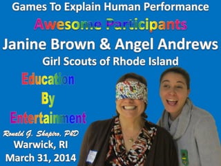 Education By Entertainment
Games to Explain Human Performance
Girl Scouts of Rhode Island (GSRI)
March 31, 2014
Program Designer and Presenter: Ronald G Shapiro, PhD
Awesome Participant: Janine Brown
Awesome Participant: Angel Andrews
 