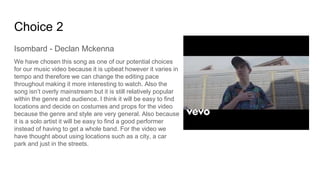 Choice 2
Isombard - Declan Mckenna
We have chosen this song as one of our potential choices
for our music video because it is upbeat however it varies in
tempo and therefore we can change the editing pace
throughout making it more interesting to watch. Also the
song isn’t overly mainstream but it is still relatively popular
within the genre and audience. I think it will be easy to find
locations and decide on costumes and props for the video
because the genre and style are very general. Also because
it is a solo artist it will be easy to find a good performer
instead of having to get a whole band. For the video we
have thought about using locations such as a city, a car
park and just in the streets.
 
