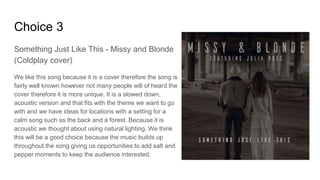 Choice 3
Something Just Like This - Missy and Blonde
(Coldplay cover)
We like this song because it is a cover therefore the song is
fairly well known however not many people will of heard the
cover therefore it is more unique. It is a slowed down,
acoustic version and that fits with the theme we want to go
with and we have ideas for locations with a setting for a
calm song such as the back and a forest. Because it is
acoustic we thought about using natural lighting. We think
this will be a good choice because the music builds up
throughout the song giving us opportunities to add salt and
pepper moments to keep the audience interested.
 