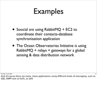 Examples

                        • Soocial are using RabbitMQ + EC2 to
                          coordinate their contacts-database
                          synchronisation application
                        • The Ocean Observatories Initiative is using
                          RabbitMQ + relays + gateways for a global
                          sensing & data distribution network



Thursday, 9 July 2009                                                                     12

And of course there are many, many applications using different kinds of messaging, such as
SQS, XMPP and so forth, as well.
 