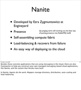 Nanite
                        • Developed by Ezra Zygmuntowicz at
                          Engineyard
                        • Presence          (by pinging; we’re still working out the best way
                                            of putting presence into RabbitMQ itself)

                        • Self-assembling compute fabric
                        • Load-balancing & recovers from failure
                        • An easy way of deploying to the cloud
Thursday, 9 July 2009                                                                           16

Besides those concrete applications that are using messaging in the cloud, there are also
frameworks to help you construct your own managed messaging-based cloud applications,
like Nanite, and the system that Heroku have built.

In Nanite, Agents do the work; Mappers manage directory, distribution, auto-scaling and
load-balancing
 