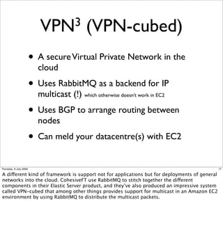 VPN3             (VPN-cubed)
                        • A secure Virtual Private Network in the
                          cloud
                        • Uses RabbitMQ as a backend for IP
                          multicast (!) which otherwise doesn’t work in EC2
                        • Uses BGP to arrange routing between
                          nodes
                        • Can meld your datacentre(s) with EC2
Thursday, 9 July 2009                                                                          17

A different kind of framework is support not for applications but for deployments of general
networks into the cloud. CohesiveFT use RabbitMQ to stitch together the different
components in their Elastic Server product, and they’ve also produced an impressive system
called VPN-cubed that among other things provides support for multicast in an Amazon EC2
environment by using RabbitMQ to distribute the multicast packets.
 
