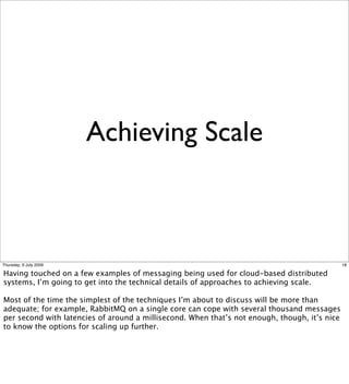 Achieving Scale



Thursday, 9 July 2009                                                                          18

Having touched on a few examples of messaging being used for cloud-based distributed
systems, I’m going to get into the technical details of approaches to achieving scale.

Most of the time the simplest of the techniques I’m about to discuss will be more than
adequate; for example, RabbitMQ on a single core can cope with several thousand messages
per second with latencies of around a millisecond. When that’s not enough, though, it’s nice
to know the options for scaling up further.
 