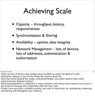 Achieving Scale
                        • Capacity – throughput, latency,
                          responsiveness
                        • Synchronisation & Sharing
                        • Availability – uptime, data integrity
                        • Network Management – lots of devices,
                          lots of addresses, authentication &
                          authorisation


Thursday, 9 July 2009                                                                          20

There are lots of distinct but related ideas bundled up under the label of “scale”.
Scaling for capacity is one of the things the cloud is great for.
Once you move beyond the single, centralised broker, you often need to have some
communication between brokers.
Minimising downtime is important in many systems, and almost every system has at least a
few kinds of message that simply Must Not Get Lost, ever.
Finally, once you have a complex system, you start to need tools for cataloguing, exploring,
monitoring and debugging your network.
 