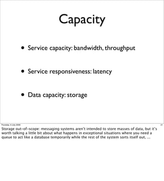 Capacity

                        • Service capacity: bandwidth, throughput

                        • Service responsiveness: latency

                        • Data capacity: storage

Thursday, 9 July 2009                                                                         21

Storage out-of-scope: messaging systems aren’t intended to store masses of data, but it’s
worth talking a little bit about what happens in exceptional situations where you need a
queue to act like a database temporarily while the rest of the system sorts itself out, ...
 