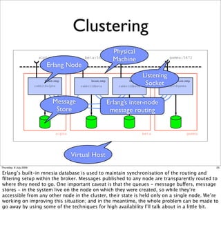 Clustering
                                                Physical
                                                Machine
                        Erlang Node
                                                             Listening
                                                              Socket

                         Message              Erlang’s inter-node
                          Store                message routing




                               Virtual Host
Thursday, 9 July 2009                                                                         25

Erlang’s built-in mnesia database is used to maintain synchronisation of the routing and
ﬁltering setup within the broker. Messages published to any node are transparently routed to
where they need to go. One important caveat is that the queues - message buffers, message
stores - in the system live on the node on which they were created, so while they’re
accessible from any other node in the cluster, their state is held only on a single node. We’re
working on improving this situation; and in the meantime, the whole problem can be made to
go away by using some of the techniques for high availability I’ll talk about in a little bit.
 