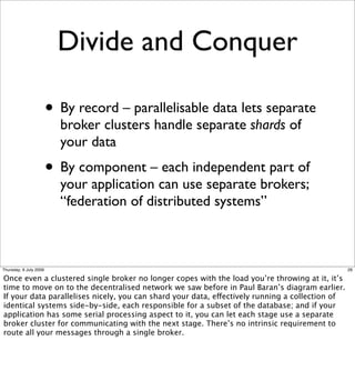 Divide and Conquer

                        • By record – parallelisable data lets separate
                          broker clusters handle separate shards of
                          your data
                        • By component – each independent part of
                          your application can use separate brokers;
                          “federation of distributed systems”



Thursday, 9 July 2009                                                                            26

Once even a clustered single broker no longer copes with the load you’re throwing at it, it’s
time to move on to the decentralised network we saw before in Paul Baran’s diagram earlier.
If your data parallelises nicely, you can shard your data, effectively running a collection of
identical systems side-by-side, each responsible for a subset of the database; and if your
application has some serial processing aspect to it, you can let each stage use a separate
broker cluster for communicating with the next stage. There’s no intrinsic requirement to
route all your messages through a single broker.
 