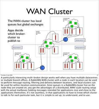 WAN Cluster
            The WAN cluster has local
            queues but global exchanges
            Apps decide
            which broker-
            cluster to
            publish to




Thursday, 9 July 2009                                                                        27

A particularly interesting multi-broker design works well when you have multiple datacentres
or multiple branch offices. A RabbitMQ WAN cluster with a node in each location can be used
to perform message routing, ﬁltering and delivery between locations, and local clusters can
be used for within-location communication. Since queues in a RabbitMQ cluster live on the
node they are created on, you get the advantages of a distributed, WAN-scale routing setup
with the actual mailboxes holding messages intended for applications nice and close to the
applications themselves. It’s not seamless, in that applications to have to know which cluster
to talk to for each particular task, but it is simple to set up, to understand, and to use.
 
