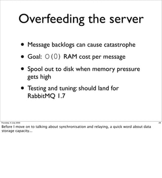 Overfeeding the server
                        • Message backlogs can cause catastrophe
                        • Goal: O(0) RAM cost per message
                        • Spool out to disk when memory pressure
                          gets high
                        • Testing and tuning: should land for
                          RabbitMQ 1.7


Thursday, 9 July 2009                                                                     28

Before I move on to talking about synchronisation and relaying, a quick word about data
storage capacity...
 