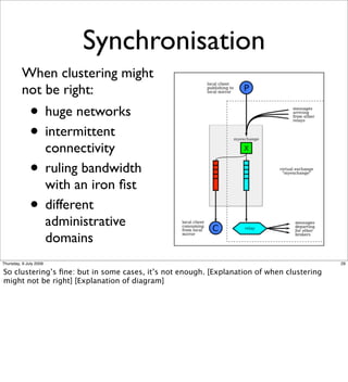Synchronisation
          When clustering might
          not be right:
              • huge networks
              • intermittent
                        connectivity
              •         ruling bandwidth
                        with an iron ﬁst
              •         different
                        administrative
                        domains
Thursday, 9 July 2009                                                                      29

So clustering’s ﬁne: but in some cases, it’s not enough. [Explanation of when clustering
might not be right] [Explanation of diagram]
 