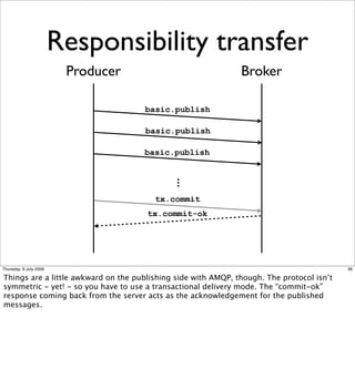 Responsibility transfer
                         Producer                              Broker

                                     basic.publish

                                     basic.publish

                                     basic.publish

                                           ...
                                        tx.commit
                                      tx.commit-ok




Thursday, 9 July 2009                                                                      36

Things are a little awkward on the publishing side with AMQP, though. The protocol isn’t
symmetric - yet! - so you have to use a transactional delivery mode. The “commit-ok”
response coming back from the server acts as the acknowledgement for the published
messages.
 