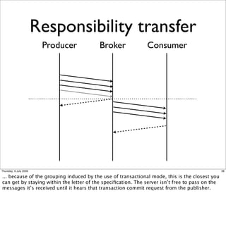 Responsibility transfer
                         Producer         Broker              Consumer




Thursday, 9 July 2009                                                                            38

... because of the grouping induced by the use of transactional mode, this is the closest you
can get by staying within the letter of the speciﬁcation. The server isn’t free to pass on the
messages it’s received until it hears that transaction commit request from the publisher.
 
