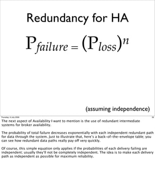 Redundancy for HA

                        Pfailure = (Ploss) n




                                                    (assuming independence)
Thursday, 9 July 2009                                                                        39

The next aspect of Availability I want to mention is the use of redundant intermediate
systems for broker availability.

The probability of total failure decreases exponentially with each independent redundant path
for data through the system. Just to illustrate that, here’s a back-of-the-envelope table; you
can see how redundant data paths really pay off very quickly.

Of course, this simple equation only applies if the probabilities of each delivery failing are
independent; usually they’ll not be completely independent. The idea is to make each delivery
path as independent as possible for maximum reliability.
 