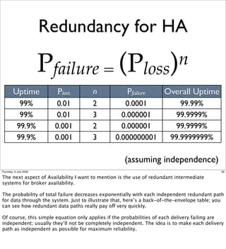 Redundancy for HA

                        Pfailure = (Ploss) n
         Uptime           Ploss       n              Pfailure       Overall Uptime
             99%           0.01       2            0.0001                 99.99%
             99%           0.01       3           0.000001               99.9999%
            99.9%         0.001       2           0.000001               99.9999%
            99.9%         0.001       3         0.000000001            99.9999999%

                                                    (assuming independence)
Thursday, 9 July 2009                                                                        39

The next aspect of Availability I want to mention is the use of redundant intermediate
systems for broker availability.

The probability of total failure decreases exponentially with each independent redundant path
for data through the system. Just to illustrate that, here’s a back-of-the-envelope table; you
can see how redundant data paths really pay off very quickly.

Of course, this simple equation only applies if the probabilities of each delivery failing are
independent; usually they’ll not be completely independent. The idea is to make each delivery
path as independent as possible for maximum reliability.
 