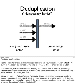 Deduplication
                                (“Idempotency Barrier”)


                              id=123                  id=123


                              id=123


                              id=123




                        many messages                      one message
                            enter                             leaves

Thursday, 9 July 2009                                                                          41

The basic idea here is ...

Need a predicate for determining message identity: a simple, workable solution is to attach
UUIDs to messages, but sometimes hashing (e.g. SHA-1) the content is a good solution

Fault tolerance, but also exactly-once delivery: the server is free to redeliver previously-
attempted messages in certain circumstances, and a deduplication ﬁlter can be used to keep
things sane for the message receivers.

(((Needs a memory of what it’s seen. Can expire things: keep them for the duration of the
longest *automatically-recovered* service outage you want to support, plus a bit. So long as
longer outages are manually-recovered, the queues can be purged and the system monitored
to ensure that nothing’s lost or duplicated.)))
 