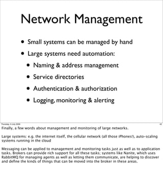 Network Management
                        • Small systems can be managed by hand
                        • Large systems need automation:
                         • Naming & address management
                         • Service directories
                         • Authentication & authorization
                         • Logging, monitoring & alerting
Thursday, 9 July 2009                                                                              42

Finally, a few words about management and monitoring of large networks.

Large systems: e.g. the internet itself, the cellular network (all those iPhones!), auto-scaling
systems running in the cloud

Messaging can be applied to management and monitoring tasks just as well as to application
tasks. Brokers can provide rich support for all these tasks; systems like Nanite, which uses
RabbitMQ for managing agents as well as letting them communicate, are helping to discover
and deﬁne the kinds of things that can be moved into the broker in these areas.
 