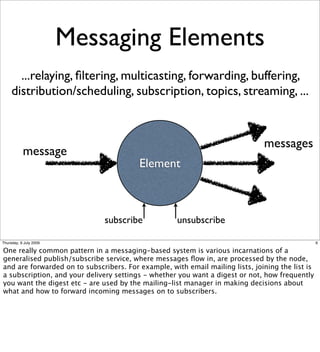 Messaging Elements
       ...relaying, ﬁltering, multicasting, forwarding, buffering,
     distribution/scheduling, subscription, topics, streaming, ...


                                                                               messages
           message
                                         Element



                               subscribe             unsubscribe

Thursday, 9 July 2009                                                                             6

One really common pattern in a messaging-based system is various incarnations of a
generalised publish/subscribe service, where messages ﬂow in, are processed by the node,
and are forwarded on to subscribers. For example, with email mailing lists, joining the list is
a subscription, and your delivery settings - whether you want a digest or not, how frequently
you want the digest etc - are used by the mailing-list manager in making decisions about
what and how to forward incoming messages on to subscribers.
 