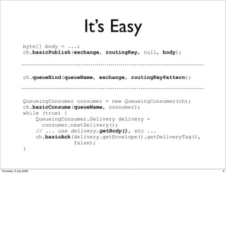 It’s Easy
                byte[] body = ...;
                ch.basicPublish(exchange, routingKey, null, body);



                ch.queueBind(queueName, exchange, routingKeyPattern);



                QueueingConsumer consumer = new QueueingConsumer(ch);
                ch.basicConsume(queueName, consumer);
                while (true) {
                    QueueingConsumer.Delivery delivery =
                      consumer.nextDelivery();
                    // ... use delivery.getBody(), etc ...
                    ch.basicAck(delivery.getEnvelope().getDeliveryTag(),
                                false);
                }



Thursday, 9 July 2009                                                      9
 