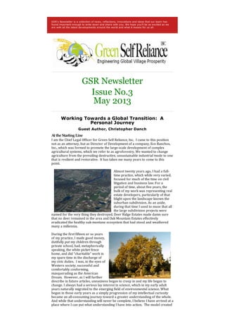GSR's Newsletter is a collection of news, reflections, innovations and ideas that our team has
found important enough to write down and share with you. We hope you'll be as excited as we
are with all the latest developments around the world and what it means for us all.
GSR Newsletter
Issue No.3
May 2013
Working Towards a Global Transition: A
Personal Journey
Guest Author, Christopher Danch
At the Starting Line
I am the Chief Legal Officer for Green Self Reliance, Inc. I came to this position
not as an attorney, but as Director of Development of a company, Eco Ranchos,
Inc., which was formed to promote the large-scale development of complex
agricultural systems, which we refer to as agroforestry. We wanted to change
agriculture from the prevailing destructive, unsustainable industrial mode to one
that is resilient and restorative. It has taken me many years to come to this
point.
Almost twenty years ago, I had a full-
time practice, which while very varied,
focused for much of the time on civil
litigation and business law. For a
period of time, about five years, the
bulk of my work was representing real
estate developers, particularly of that
blight upon the landscape known the
suburban subdivision. As an aside,
during that time I used to muse that all
the large subdivision projects were
named for the very thing they destroyed. Deer Ridge Estates made damn sure
that no deer remained in the area and Oak Mountain Estates effectively
eradicated the healthy oak-montane ecosystem that had stood and weathered
many a millennia.
During the first fifteen or so years
of my practice, I made good money,
dutifully put my children through
private school, had, metaphorically
speaking, the white picket fence
home, and did “charitable” work in
my spare time in the discharge of
my civic duties. I was, in the eyes of
Western society, successful and
comfortably conforming,
masquerading as the American
Dream. However, as I will further
describe in future articles, uneasiness began to creep in and my life began to
change. I always had a serious lay interest in science, which in my early adult
years naturally migrated to the emerging field of environmental science. What
began in those early years as a simply progression of my intellectual curiosity
became an all-consuming journey toward a greater understanding of the whole.
And while that understanding will never be complete, I believe I have arrived at a
place where I can put what understanding I have into action. The model created
 
