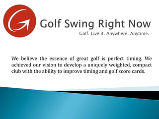 Golf. Live it. Anywhere. Anytime.
We believe the essence of great golf is perfect timing. We
achieved our vision to develop a uniquely weighted, compact
club with the ability to improve timing and golf score cards.
 