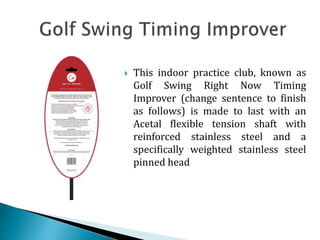  This indoor practice club, known as
Golf Swing Right Now Timing
Improver (change sentence to finish
as follows) is made to last with an
Acetal flexible tension shaft with
reinforced stainless steel and a
specifically weighted stainless steel
pinned head
 