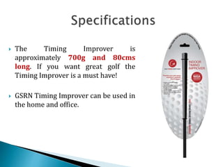  The Timing Improver is
approximately 700g and 80cms
long. If you want great golf the
Timing Improver is a must have!
 GSRN Timing Improver can be used in
the home and office.
 