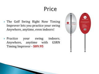  The Golf Swing Right Now Timing
Improver lets you practice your swing
Anywhere, anytime, even indoors!
 Practice your swing indoors.
Anywhere, anytime with GSRN
Timing Improver - $89.95
 