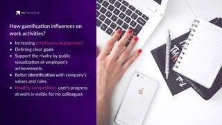 • Increasing employees engagement
• Deﬁning clear goals
• Support the rivalry by public
visualiza'on of employee’s
achievements
• BeQer iden'ﬁca'on with company’s
values and rules
• Healthy compe''on: user’s progress
at work is visible for his colleagues
How gamiﬁca'on inﬂuences on
work ac'vi'es?
 