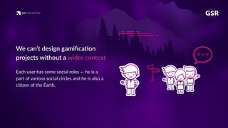 We can’t design gamiﬁca'on
projects without a wider context
Each user has some social roles — he is a
part of various social circles and he is also a
ci'zen of the Earth.
 