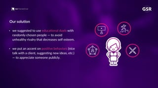 • we suggested to use educa'onal duels with
randomly chosen people — to avoid
unhealthy rivalry that decreases self esteem. 
• we put an accent on posi've behaviors (nice
talk with a client, sugges'ng new ideas, etc.)
— to appreciate someone publicly.
Our solu'on
 