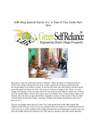 GSR Blog Special Series #1: A Tale of Two Cedis Part
                           One




                                             Lili's Store


Once upon a time two cedis (the currency of Ghana . There are about 1.5 Ghanaian Cedi to
$1US) were sitting in the pocket of a street vendor named Lili. Lili had a small stall in the
provincial capital of an African country. It was the end of the day, and business had been pretty
good. The proof was these two cedi – the result of 10 hours of sitting in her “shop”! Lili sold
oranges and bananas in her tiny shop which she harvested from her family’s small farm 30 miles
away in a small village. Next to Lili’s shop, there was another street vendor selling oranges and
bananas, but Lili was not upset about their competition. In fact, in that section of the city, there
were hundreds of informal vendors, and many of them sold oranges and bananas at the same
price as Lili’s.

Lili was very happy about the sales today. Two cedis meant food on the table tonight. Her
children would each get a bowl of cassava, perhaps with a few beans in it! Unfortunately the two
cedis were not so easily mollified. They understood that Lili was living hand to mouth, and some
days, her family did not get enough to eat. They began to speak to each other about what they
 