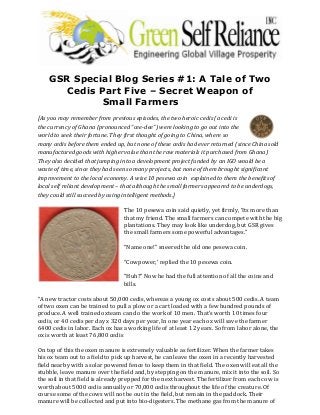 GSR Special Blog Series #1: A Tale of Two
Cedis Part Five – Secret Weapon of
Small Farmers
[As you may remember from previous episodes, the two heroic cedis (a cedi is
the currency of Ghana (pronounced “cee-dee”) were looking to go out into the
world to seek their fortune. They first thought of going to China, where so
many cedis before them ended up, but none of these cedis had ever returned (since China sold
manufactured goods with higher value than the raw materials it purchased from Ghana)
They also decided that jumping into a development project funded by an IGO would be a
waste of time, since they had seen so many projects, but none of them brought significant
improvement to the local economy. A wise 10 pesewa coin explained to them the benefits of
local self reliant development – that although the small farmers appeared to be underdogs,
they could still succeed by using intelligent methods.]
The 10 pesewa coin said quietly, yet firmly, ‘Its more than
that my friend. The small farmers can compete with the big
plantations. They may look like underdog, but GSR gives
the small farmers some powerful advantages.”
“Name one!” sneered the old one pesewa coin.
“Cowpower,’ replied the 10 pesewa coin.
“Huh?” Now he had the full attention of all the coins and
bills.
“A new tractor costs about 50,000 cedis, whereas a young ox costs about 500 cedis. A team
of two oxen can be trained to pull a plow or a cart loaded with a few hundred pounds of
produce. A well trained oxteam can do the work of 10 men. That’s worth 10 times four
cedis, or 40 cedis per day x 320 days per year, In one year each ox will save the farmer
6400 cedis in labor. Each ox has a working life of at least 12 years. So from labor alone, the
ox is worth at least 76,800 cedis
On top of this the oxen manure is extremely valuable as fertilizer. When the farmer takes
his ox team out to a field to pick up harvest, he can leave the oxen in a recently harvested
field nearby with a solar powered fence to keep them in that field. The oxen will eat all the
stubble, leave manure over the field and, by stepping on the manure, mix it into the soil. So
the soil in that field is already prepped for the next harvest. The fertilizer from each cow is
worth about 5000 cedis annually or 70,000 cedis throughout the life of the creature. Of
course some of the cows will not be out in the field, but remain in the paddock. Their
manure will be collected and put into bio-digesters. The methane gas from the manure of
 