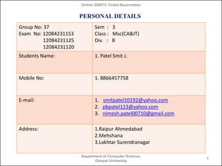 Online GSRTC Ticket Reservation

PERSONAL DETAILS
Group No: 37
Exam No: 12084231153
12084231125
12084231120

Sem : 3
Class : Msc(CA&IT)
Div. : B

Students Name:

1. Patel Smit J.

Mobile No:

1. 8866457758

E-mail:

1. smitpatel10192@yahoo.com
2. pbpatel123@yahoo.com
3. nimesh.patel00710@gmail.com

Address:

1.Raipur Ahmedabad
2.Mehshana
3.Lakhtar Surendranagar
Department of Computer Science,
Ganpat University

1

 