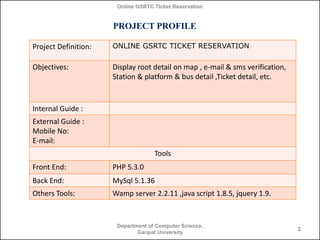Online GSRTC Ticket Reservation

PROJECT PROFILE
Project Definition:

ONLINE GSRTC TICKET RESERVATION

Objectives:

Display root detail on map , e-mail & sms verification,
Station & platform & bus detail ,Ticket detail, etc.

Internal Guide :
External Guide :
Mobile No:
E-mail:
Tools
Front End:

PHP 5.3.0

Back End:

MySql 5.1.36

Others Tools:

Wamp server 2.2.11 ,java script 1.8.5, jquery 1.9.

Department of Computer Science,
Ganpat University

2

 