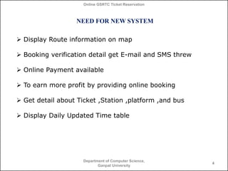 Online GSRTC Ticket Reservation

NEED FOR NEW SYSTEM
 Display Route information on map

 Booking verification detail get E-mail and SMS threw
 Online Payment available
 To earn more profit by providing online booking
 Get detail about Ticket ,Station ,platform ,and bus
 Display Daily Updated Time table

Department of Computer Science,
Ganpat University

4

 