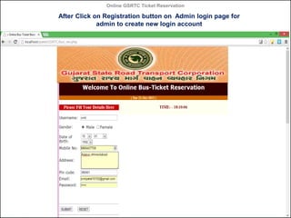 Online GSRTC Ticket Reservation

After Click on Registration button on Admin login page for
admin to create new login account

Online GSRTC Ticket
Reservation

Department of Computer Science,
Ganpat University

56

 