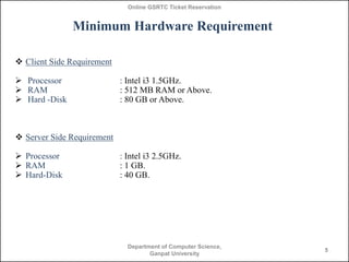 Online GSRTC Ticket Reservation

Minimum Hardware Requirement
 Client Side Requirement

 Processor
 RAM
 Hard -Disk

: Intel i3 1.5GHz.
: 512 MB RAM or Above.
: 80 GB or Above.

 Server Side Requirement
 Processor
 RAM
 Hard-Disk

: Intel i3 2.5GHz.
: 1 GB.
: 40 GB.

Department of Computer Science,
Ganpat University

5

 