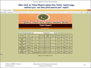 Online GSRTC Ticket Reservation

After click on Ticket Report option this Ticket report page
redirect you can also print,search,sort report

Online GSRTC Ticket
Reservation

Department of Computer Science,
Ganpat University

81

 