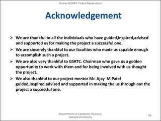 Online GSRTC Ticket Reservation

Acknowledgement
 We are thankful to all the individuals who have guided,inspired,advised
and supported us for making the project a successful one.
 We are sincerely thankful to our faculties who made us capable enough
to accomplish such a project.
 We are also very thankful to GSRTC. Chairman who gave us a golden
opportunity to work with them and for being involved with us thought
the project.
 We also thankful to our project mentor Mr. Ajay M Patel
guided,inspired,advised and supported in making the us through out the
project a successful one.

Department of Computer Science,
Ganpat University

99

 