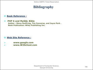 Online GSRTC Ticket Reservation

Bibliography
 Book Reference :
 PHP 6 and MySQL Bible
Author : Steve Suehring, Tim Converse, and Joyce Park .
Book Publication: Wiley Publishing Inc.

 Web Site Reference :



www.google.com
www.W3School.com

Department of Computer Science,
Ganpat University

100

 