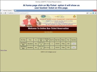 Online GSRTC Ticket Reservation

At home page click on My-Ticket option it will show us
user booked ticket on this page.

...