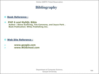 Online GSRTC Ticket Reservation

Bibliography
 Book Reference :
 PHP 6 and MySQL Bible
Author : Steve Suehring, Tim Conv...