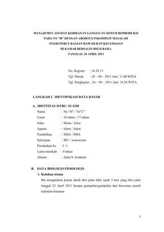 1
MANAJEMEN ASUHAN KEBIDANAN GANGGUAN SISTEM REPRODUKSI
PADA NY “H” DENGAN ABORTUS INKOMPLIT MASALAH
NYERI PERUT BAGIAN BAWAH DAN KECEMASAN
DI KAMAR BERSALIN RSUD RAHA
TANGGAL 26 APRIL 2011
No. Register : 16 28 13
Tgl. Masuk : 26 – 04 – 2011 Jam: 11.00 WITA
Tgl. Pengkajian : 26 – 04 – 2011 Jam: 14.30 WITA
LANGKAH I. IDENTIFIKASI DATA DASAR
A. IDENTITAS ISTRI / SUAMI
Nama : Ny ”H” / Tn”C”
Umur : 36 tahun / 37 tahun
Suku : Muna / Jawa
Agama : Islam / Islam
Pendidikan : SMA / SMA
Pekerjaan : IRT / wiraswasta
Pernikahan ke : I / I
Lama menikah : 9 tahun
Alamat : Jalan S. Goldaria
B. DATA BIOLOGIS FISIOLOGIS
1. Keluhan utama :
Ibu mengatakan keluar darah dari jalan lahir sejak 3 hari yang lalu yaitu
tanggal 23 April 2011 berupa gumpalan-gumpalan dan berwarna merah
kehotam-hitaman
 