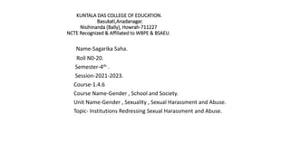KUNTALA DAS COLLEGE OF EDUCATION.
Basukati,Anadanagar.
Nisihinanda (Bally), Howrah-711227
NCTE Recognized & Affiliated to WBPE & BSAEU.
Name-Sagarika Saha.
Roll N0-20.
Semester-4th .
Session-2021-2023.
Course-1.4.6
Course Name-Gender , School and Society.
Unit Name-Gender , Sexuality , Sexual Harassment and Abuse.
Topic- Institutions Redressing Sexual Harassment and Abuse.
 