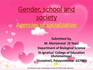 Gender, school and
society
Agencies of socialization
Submitted by,
M. Mariammal (II Year)
Department of Biological Science
St.Ignatius’ College of Education
(Autonomous)
Tirunelveli, Palayamkottai -627002
TCP PRESENTO 2020, THIAGARAJAR COLLEGE OF PRECEPTORS, MADURAI.
 