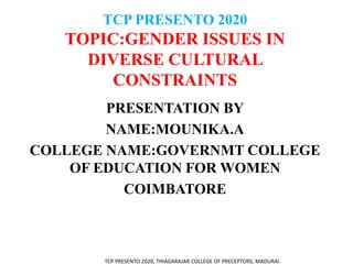 TCP PRESENTO 2020
TOPIC:GENDER ISSUES IN
DIVERSE CULTURAL
CONSTRAINTS
PRESENTATION BY
NAME:MOUNIKA.A
COLLEGE NAME:GOVERNMT COLLEGE
OF EDUCATION FOR WOMEN
COIMBATORE
TCP PRESENTO 2020, THIAGARAJAR COLLEGE OF PRECEPTORS, MADURAI.
 